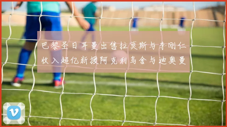 巴黎圣日耳曼出售拉莫斯与李刚仁收入超亿新援阿克利乌舍与迪奥曼德即将加盟