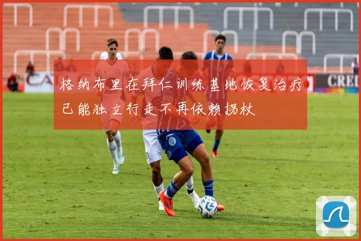 格纳布里在拜仁训练基地恢复治疗已能独立行走不再依赖拐杖