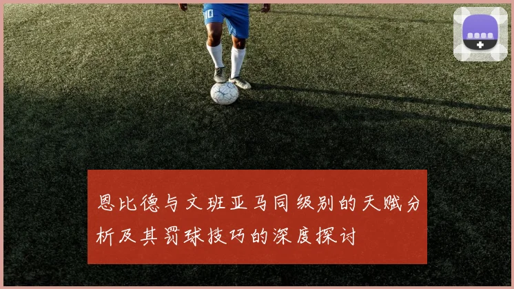 恩比德与文班亚马同级别的天赋分析及其罚球技巧的深度探讨