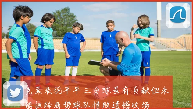克莱表现平平三分球虽有贡献但未能扭转局势球队惜败遗憾收场
