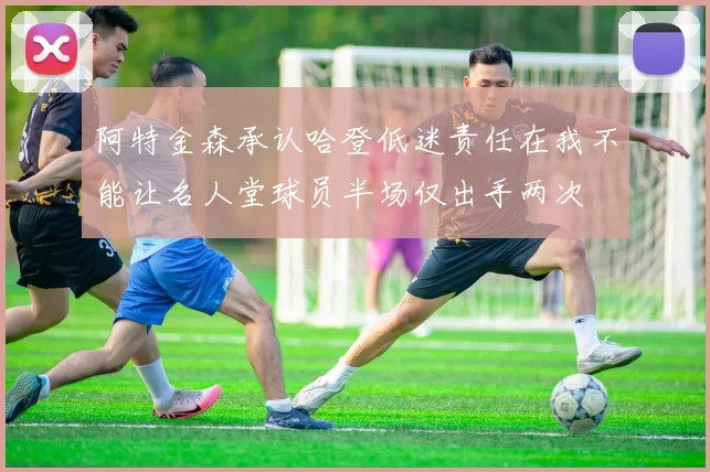 阿特金森承认哈登低迷责任在我不能让名人堂球员半场仅出手两次