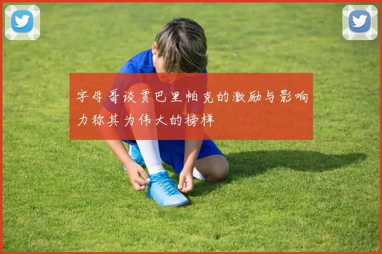 字母哥谈贾巴里帕克的激励与影响力称其为伟大的榜样