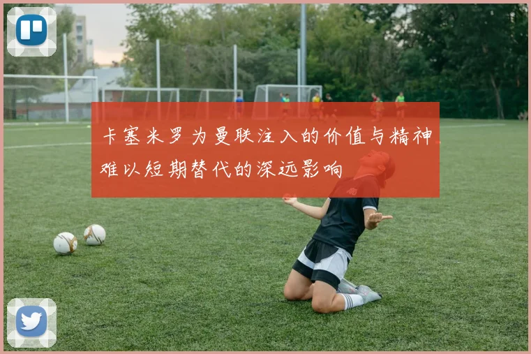 卡塞米罗为曼联注入的价值与精神难以短期替代的深远影响