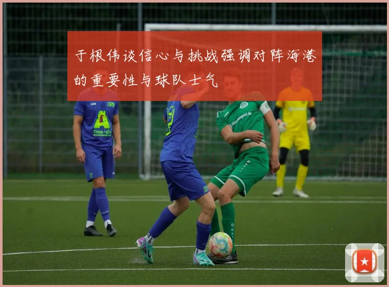 于根伟谈信心与挑战强调对阵海港的重要性与球队士气