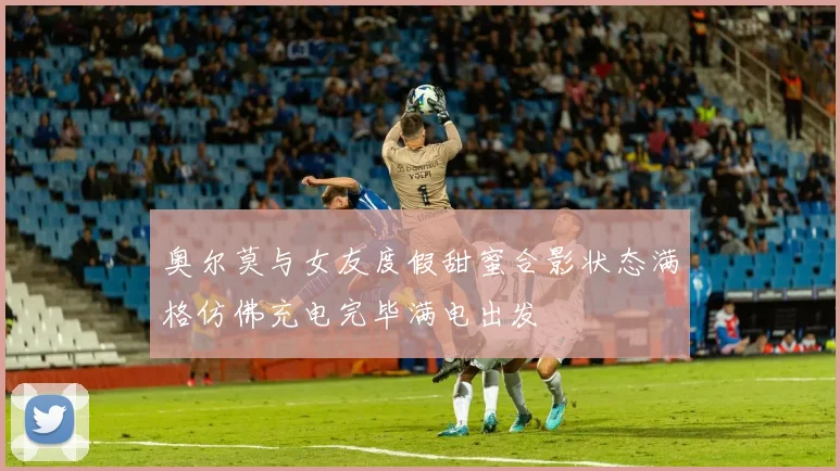 奥尔莫与女友度假甜蜜合影状态满格仿佛充电完毕满电出发
