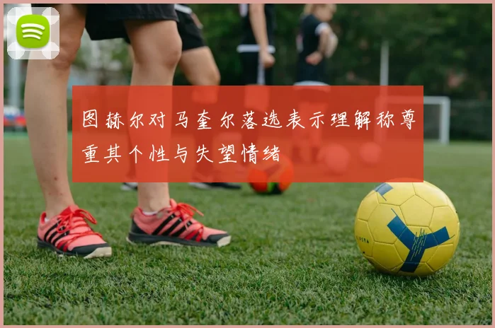 图赫尔对马奎尔落选表示理解称尊重其个性与失望情绪