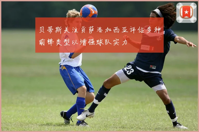 贝蒂斯关注贡萨洛加西亚评估多种前锋类型以增强球队实力
