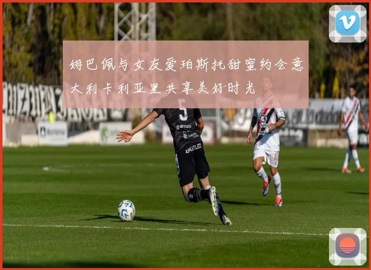 姆巴佩与女友爱珀斯托甜蜜约会意大利卡利亚里共享美好时光