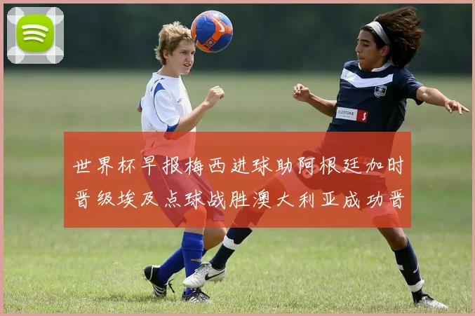 世界杯早报梅西进球助阿根廷加时晋级埃及点球战胜澳大利亚成功晋级