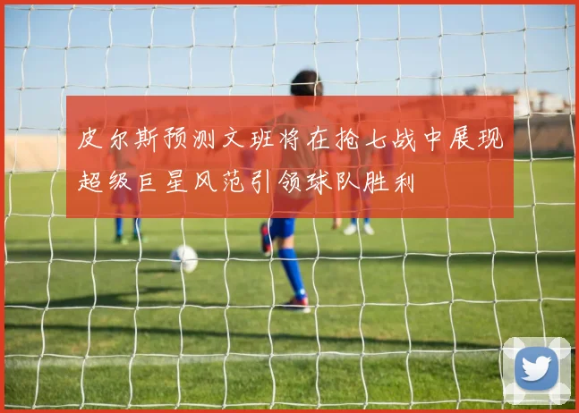 皮尔斯预测文班将在抢七战中展现超级巨星风范引领球队胜利